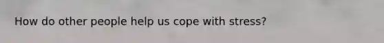 How do other people help us cope with stress?