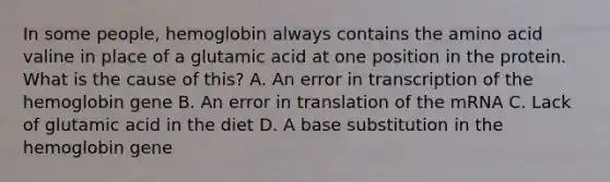 In some people, hemoglobin always contains the amino acid valine in place of a glutamic acid at one position in the protein. What is the cause of this? A. An error in transcription of the hemoglobin gene B. An error in translation of the mRNA C. Lack of glutamic acid in the diet D. A base substitution in the hemoglobin gene