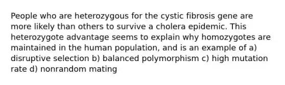 People who are heterozygous for the cystic fibrosis gene are more likely than others to survive a cholera epidemic. This heterozygote advantage seems to explain why homozygotes are maintained in the human population, and is an example of a) disruptive selection b) balanced polymorphism c) high mutation rate d) nonrandom mating