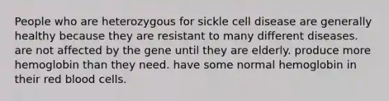 People who are heterozygous for sickle cell disease are generally healthy because they are resistant to many different diseases. are not affected by the gene until they are elderly. produce more hemoglobin than they need. have some normal hemoglobin in their red blood cells.