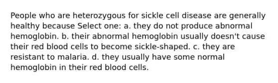 People who are heterozygous for sickle cell disease are generally healthy because Select one: a. they do not produce abnormal hemoglobin. b. their abnormal hemoglobin usually doesn't cause their red blood cells to become sickle-shaped. c. they are resistant to malaria. d. they usually have some normal hemoglobin in their red blood cells.