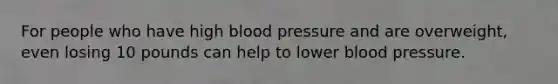 For people who have high blood pressure and are overweight, even losing 10 pounds can help to lower blood pressure.