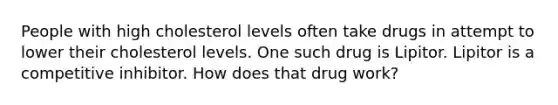 People with high cholesterol levels often take drugs in attempt to lower their cholesterol levels. One such drug is Lipitor. Lipitor is a competitive inhibitor. How does that drug work?