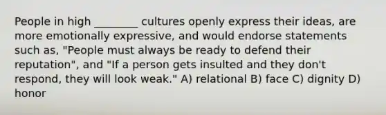 People in high ________ cultures openly express their ideas, are more emotionally expressive, and would endorse statements such as, "People must always be ready to defend their reputation", and "If a person gets insulted and they don't respond, they will look weak." A) relational B) face C) dignity D) honor