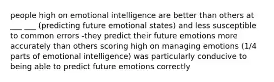 people high on emotional intelligence are better than others at ___ ___ (predicting future emotional states) and less susceptible to common errors -they predict their future emotions more accurately than others scoring high on managing emotions (1/4 parts of emotional intelligence) was particularly conducive to being able to predict future emotions correctly