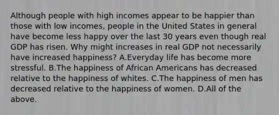 Although people with high incomes appear to be happier than those with low​ incomes, people in the United States in general have become less happy over the last 30 years even though real GDP has risen. Why might increases in real GDP not necessarily have increased​ happiness? A.Everyday life has become more stressful. B.The happiness of <a href='https://www.questionai.com/knowledge/kktT1tbvGH-african-americans' class='anchor-knowledge'>african americans</a> has decreased relative to the happiness of whites. C.The happiness of men has decreased relative to the happiness of women. D.All of the above.