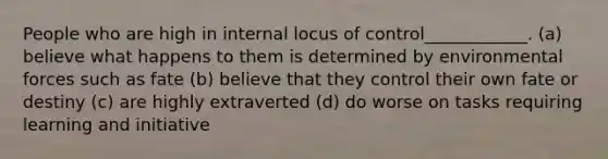 People who are high in internal locus of control____________. (a) believe what happens to them is determined by environmental forces such as fate (b) believe that they control their own fate or destiny (c) are highly extraverted (d) do worse on tasks requiring learning and initiative