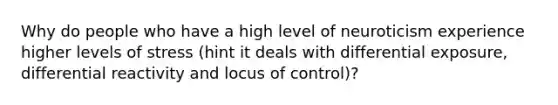 Why do people who have a high level of neuroticism experience higher levels of stress (hint it deals with differential exposure, differential reactivity and locus of control)?