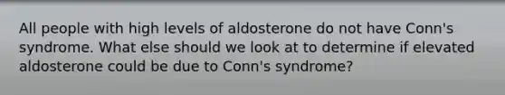 All people with high levels of aldosterone do not have Conn's syndrome. What else should we look at to determine if elevated aldosterone could be due to Conn's syndrome?