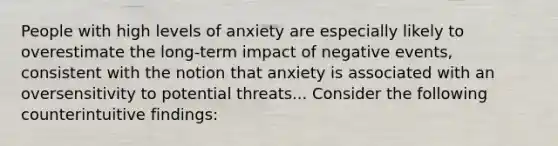 People with high levels of anxiety are especially likely to overestimate the long-term impact of negative events, consistent with the notion that anxiety is associated with an oversensitivity to potential threats... Consider the following counterintuitive findings: