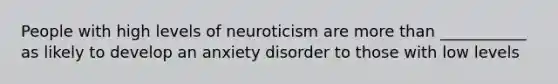 People with high levels of neuroticism are more than ___________ as likely to develop an anxiety disorder to those with low levels