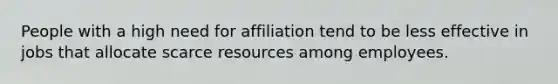 People with a high need for affiliation tend to be less effective in jobs that allocate scarce resources among employees.