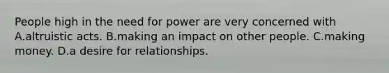 People high in the need for power are very concerned with A.altruistic acts. B.making an impact on other people. C.making money. D.a desire for relationships.