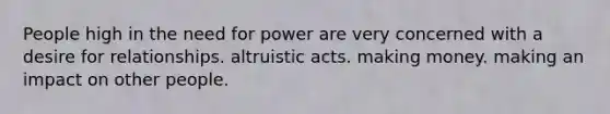 People high in the need for power are very concerned with a desire for relationships. altruistic acts. making money. making an impact on other people.