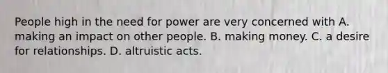 People high in the need for power are very concerned with A. making an impact on other people. B. making money. C. a desire for relationships. D. altruistic acts.