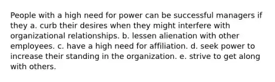 People with a high need for power can be successful managers if they a. curb their desires when they might interfere with organizational relationships. b. lessen alienation with other employees. c. have a high need for affiliation. d. seek power to increase their standing in the organization. e. strive to get along with others.