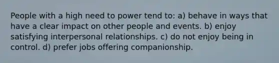 People with a high need to power tend to: a) behave in ways that have a clear impact on other people and events. b) enjoy satisfying interpersonal relationships. c) do not enjoy being in control. d) prefer jobs offering companionship.