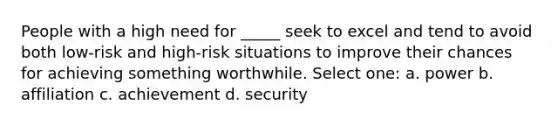 People with a high need for _____ seek to excel and tend to avoid both low-risk and high-risk situations to improve their chances for achieving something worthwhile. Select one: a. power b. affiliation c. achievement d. security