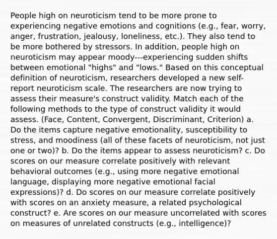 People high on neuroticism tend to be more prone to experiencing negative emotions and cognitions (e.g., fear, worry, anger, frustration, jealousy, loneliness, etc.). They also tend to be more bothered by stressors. In addition, people high on neuroticism may appear moody---experiencing sudden shifts between emotional "highs" and "lows." Based on this conceptual definition of neuroticism, researchers developed a new self-report neuroticism scale. The researchers are now trying to assess their measure's construct validity. Match each of the following methods to the type of construct validity it would assess. (Face, Content, Convergent, Discriminant, Criterion) a. Do the items capture negative emotionality, susceptibility to stress, and moodiness (all of these facets of neuroticism, not just one or two)? b. Do the items appear to assess neuroticism? c. Do scores on our measure correlate positively with relevant behavioral outcomes (e.g., using more negative emotional language, displaying more negative emotional facial expressions)? d. Do scores on our measure correlate positively with scores on an anxiety measure, a related psychological construct? e. Are scores on our measure uncorrelated with scores on measures of unrelated constructs (e.g., intelligence)?