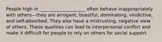 People high in ____________________ often behave inappropriately with others—they are arrogant, boastful, dominating, vindictive, and self-absorbed. They also have a mistrusting, negative view of others. These qualities can lead to interpersonal conflict and make it difficult for people to rely on others for social support.