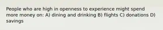 People who are high in openness to experience might spend more money on: A) dining and drinking B) flights C) donations D) savings