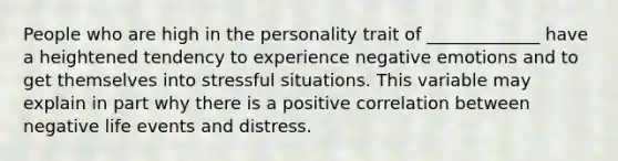 People who are high in the personality trait of _____________ have a heightened tendency to experience negative emotions and to get themselves into stressful situations. This variable may explain in part why there is a positive correlation between negative life events and distress.