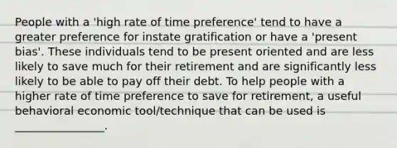 People with a 'high rate of time preference' tend to have a greater preference for instate gratification or have a 'present bias'. These individuals tend to be present oriented and are less likely to save much for their retirement and are significantly less likely to be able to pay off their debt. To help people with a higher rate of time preference to save for retirement, a useful behavioral economic tool/technique that can be used is ________________.