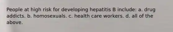 People at high risk for developing hepatitis B include: a. drug addicts. b. homosexuals. c. health care workers. d. all of the above.