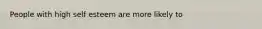 People with high self esteem are more likely to