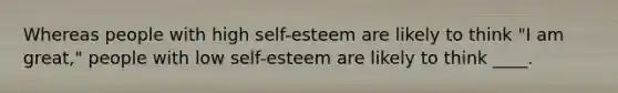 Whereas people with high self-esteem are likely to think "I am great," people with low self-esteem are likely to think ____.