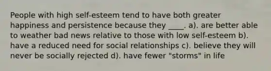 People with high self-esteem tend to have both greater happiness and persistence because they ____. a). are better able to weather bad news relative to those with low self-esteem b). have a reduced need for social relationships c). believe they will never be socially rejected d). have fewer "storms" in life