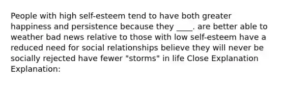 People with high self-esteem tend to have both greater happiness and persistence because they ____. are better able to weather bad news relative to those with low self-esteem have a reduced need for social relationships believe they will never be socially rejected have fewer "storms" in life Close Explanation Explanation: