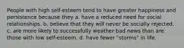 People with high self-esteem tend to have greater happiness and persistence because they a. have a reduced need for social relationships. b. believe that they will never be socially rejected. c. are more likely to successfully weather bad news than are those with low self-esteem. d. have fewer "storms" in life.