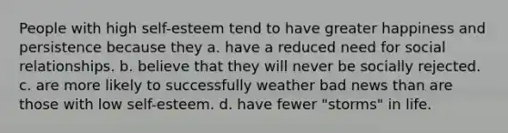 People with high self-esteem tend to have greater happiness and persistence because they a. have a reduced need for social relationships. b. believe that they will never be socially rejected. c. are more likely to successfully weather bad news than are those with low self-esteem. d. have fewer "storms" in life.