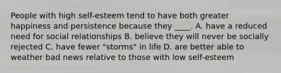 People with high self-esteem tend to have both greater happiness and persistence because they ____. A. have a reduced need for social relationships B. believe they will never be socially rejected C. have fewer "storms" in life D. are better able to weather bad news relative to those with low self-esteem