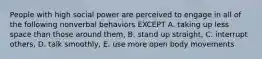 People with high social power are perceived to engage in all of the following nonverbal behaviors EXCEPT A. taking up less space than those around them, B. stand up straight, C. interrupt others, D. talk smoothly, E. use more open body movements