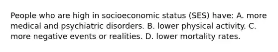 People who are high in socioeconomic status (SES) have: A. more medical and psychiatric disorders. B. lower physical activity. C. more negative events or realities. D. lower mortality rates.