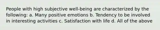 People with high subjective well-being are characterized by the following: a. Many positive emotions b. Tendency to be involved in interesting activities c. Satisfaction with life d. All of the above