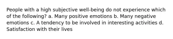 People with a high subjective well-being do not experience which of the following? a. Many positive emotions b. Many negative emotions c. A tendency to be involved in interesting activities d. Satisfaction with their lives