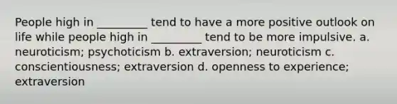 People high in _________ tend to have a more positive outlook on life while people high in _________ tend to be more impulsive. a. neuroticism; psychoticism b. extraversion; neuroticism c. conscientiousness; extraversion d. openness to experience; extraversion