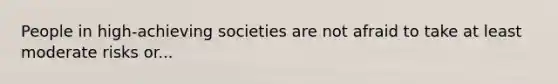 People in high-achieving societies are not afraid to take at least moderate risks or...