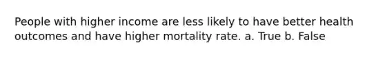 People with higher income are less likely to have better health outcomes and have higher mortality rate. a. True b. False