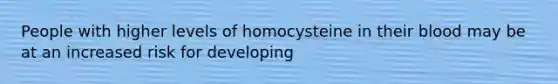 People with higher levels of homocysteine in their blood may be at an increased risk for developing