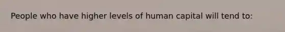 People who have higher levels of human capital will tend to: