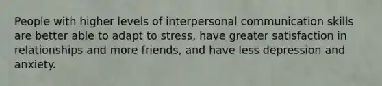 People with higher levels of interpersonal communication skills are better able to adapt to stress, have greater satisfaction in relationships and more friends, and have less depression and anxiety.