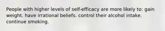 People with higher levels of self-efficacy are more likely to: gain weight. have irrational beliefs. control their alcohol intake. continue smoking.