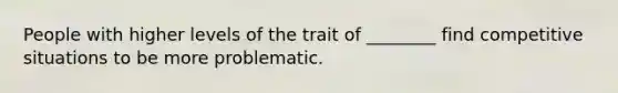 People with higher levels of the trait of ________ find competitive situations to be more problematic.