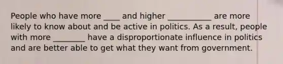 People who have more ____ and higher ___________ are more likely to know about and be active in politics. As a result, people with more ________ have a disproportionate influence in politics and are better able to get what they want from government.