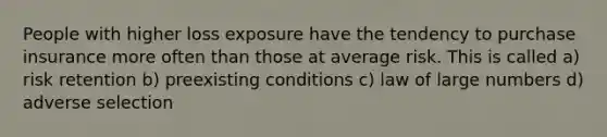 People with higher loss exposure have the tendency to purchase insurance more often than those at average risk. This is called a) risk retention b) preexisting conditions c) law of large numbers d) adverse selection