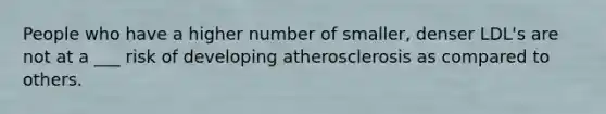 People who have a higher number of smaller, denser LDL's are not at a ___ risk of developing atherosclerosis as compared to others.